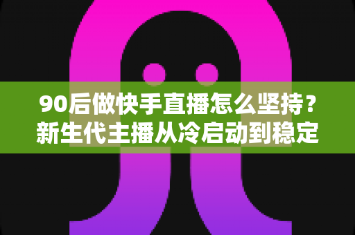 90后做快手直播怎么坚持?新生代主播从冷启动到稳定变现的实战指南 90后做快手直播怎么坚持?新生代主播从冷启动到稳定变现的实战指南