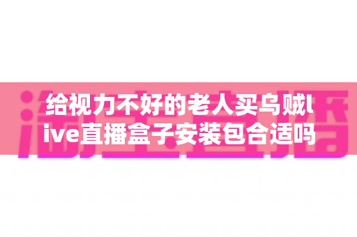 给视力不好的老人买乌贼live直播盒子安装包合适吗？全面解析优缺点、风险与更稳妥的选择