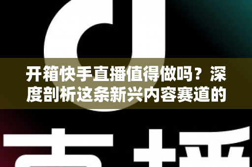 开箱快手直播值得做吗？深度剖析这条新兴内容赛道的真实前景