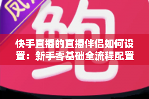 快手直播的直播伴侣如何设置：新手零基础全流程配置指南，助你快速开启高质量直播