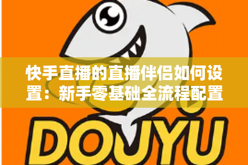 快手直播的直播伴侣如何设置：新手零基础全流程配置指南，助你快速开启高质量直播