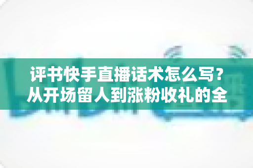 评书快手直播话术怎么写？从开场留人到涨粉收礼的全套实战话术指南
