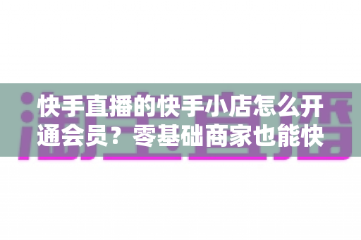 快手直播的快手小店怎么开通会员？零基础商家也能快速上手的完整操作指南与运营技巧