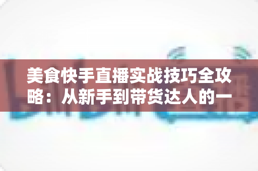 美食快手直播实战技巧全攻略：从新手到带货达人的一站式进阶指南