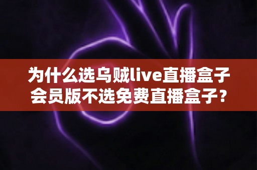 为什么选乌贼live直播盒子会员版不选免费直播盒子？深度解析付费与免费的真正差距
