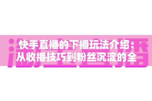 快手直播的下播玩法介绍:从收播技巧到粉丝沉淀的全流程实战指南 快手直播的下播玩法介绍:从收播技巧到粉丝沉淀的全流程实战指南