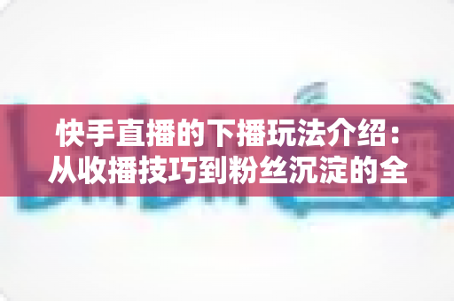 快手直播的下播玩法介绍:从收播技巧到粉丝沉淀的全流程实战指南 快手直播的下播玩法介绍:从收播技巧到粉丝沉淀的全流程实战指南