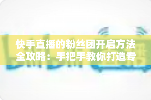 快手直播的粉丝团开启方法全攻略：手把手教你打造专属粉丝社群，让直播间人气翻倍