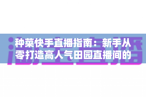 种菜快手直播指南：新手从零打造高人气田园直播间的实用全攻略