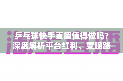 乒乓球快手直播值得做吗？深度解析平台红利、变现路径与入局实操指南