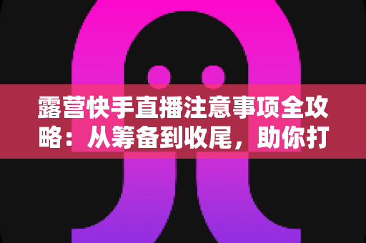 露营快手直播注意事项全攻略:从筹备到收尾,助你打造人气爆棚的户外直播间 露营快手直播注意事项全攻略:从筹备到收尾,助你打造人气爆棚的户外直播间