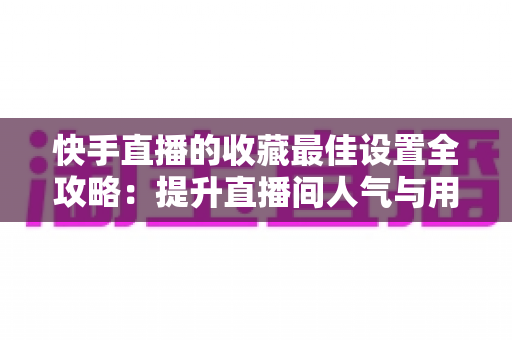 快手直播的收藏最佳设置全攻略：提升直播间人气与用户粘性的实用指南