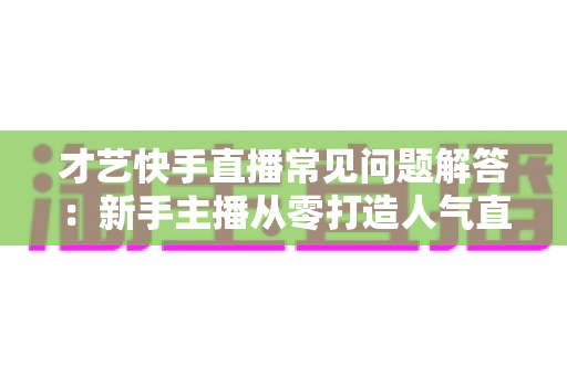 才艺快手直播常见问题解答：新手主播从零打造人气直播间的完全实用指南