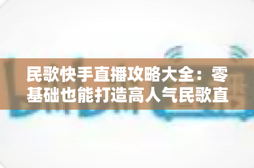 民歌快手直播攻略大全:零基础也能打造高人气民歌直播间的实战秘籍 民歌快手直播攻略大全:零基础也能打造高人气民歌直播间的实战秘籍