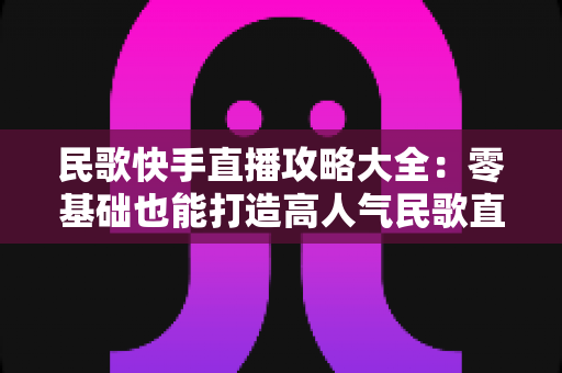 民歌快手直播攻略大全:零基础也能打造高人气民歌直播间的实战秘籍 民歌快手直播攻略大全:零基础也能打造高人气民歌直播间的实战秘籍
