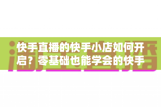 快手直播的快手小店如何开启?零基础也能学会的快手小店开通与运营全攻略 快手直播的快手小店如何开启?零基础也能学会的快手小店开通与运营全攻略