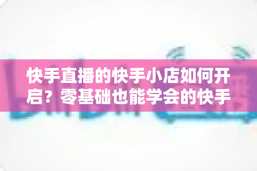 快手直播的快手小店如何开启?零基础也能学会的快手小店开通与运营全攻略 快手直播的快手小店如何开启?零基础也能学会的快手小店开通与运营全攻略