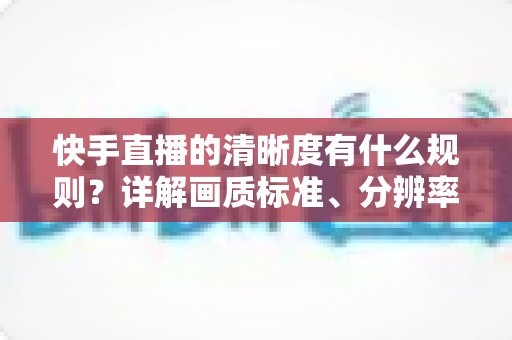 快手直播的清晰度有什么规则?详解画质标准、分辨率要求与提升技巧 快手直播的清晰度有什么规则?详解画质标准、分辨率要求与提升技巧
