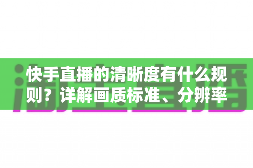 快手直播的清晰度有什么规则?详解画质标准、分辨率要求与提升技巧 快手直播的清晰度有什么规则?详解画质标准、分辨率要求与提升技巧