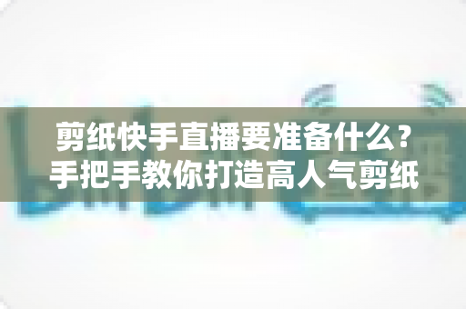 剪纸快手直播要准备什么?手把手教你打造高人气剪纸直播间全攻略 剪纸快手直播要准备什么?手把手教你打造高人气剪纸直播间全攻略