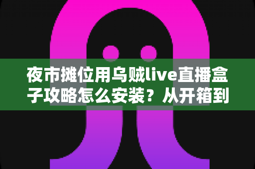 夜市摊位用乌贼live直播盒子攻略怎么安装？从开箱到开播的保姆级安装教程