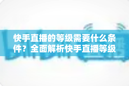 快手直播的等级需要什么条件？全面解析快手直播等级体系与快速升级攻略