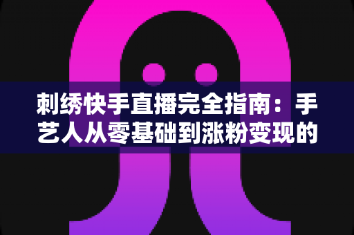 刺绣快手直播完全指南:手艺人从零基础到涨粉变现的全流程实战手册 刺绣快手直播完全指南:手艺人从零基础到涨粉变现的全流程实战手册