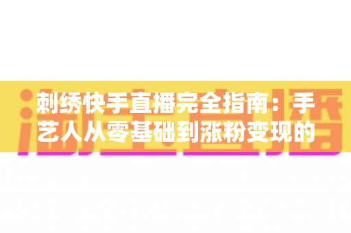 刺绣快手直播完全指南:手艺人从零基础到涨粉变现的全流程实战手册 刺绣快手直播完全指南:手艺人从零基础到涨粉变现的全流程实战手册