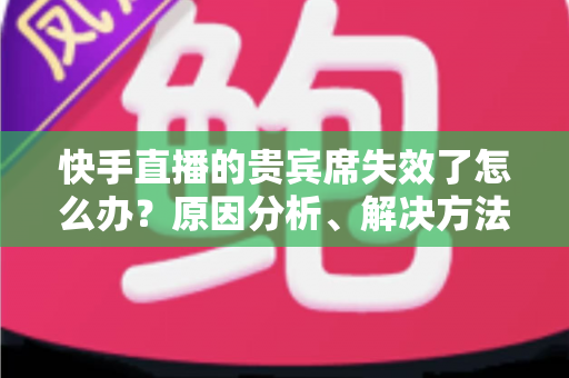 快手直播的贵宾席失效了怎么办?原因分析、解决方法与预防技巧一文讲透 快手直播的贵宾席失效了怎么办?原因分析、解决方法与预防技巧一文讲透