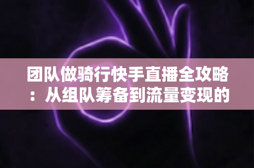 团队做骑行快手直播全攻略:从组队筹备到流量变现的实战指南 团队做骑行快手直播全攻略:从组队筹备到流量变现的实战指南