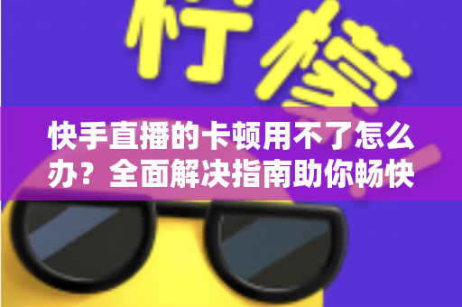 快手直播的卡顿用不了怎么办?全面解决指南助你畅快看播不停顿 快手直播的卡顿用不了怎么办?全面解决指南助你畅快看播不停顿