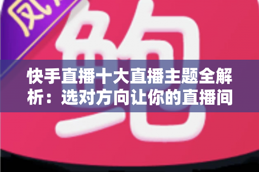 快手直播十大直播主题全解析：选对方向让你的直播间人气与收益双翻倍