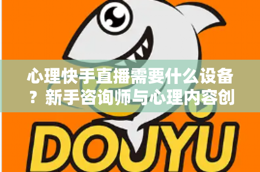 心理快手直播需要什么设备?新手咨询师与心理内容创作者的完整装备指南与实操建议 心理快手直播需要什么设备?新手咨询师与心理内容创作者的完整装备指南与实操建议