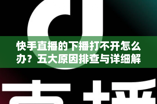 快手直播的下播打不开怎么办？五大原因排查与详细解决方案全攻略