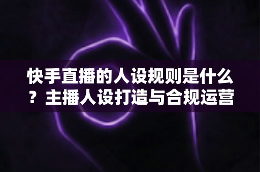 快手直播的人设规则是什么?主播人设打造与合规运营全攻略详解 快手直播的人设规则是什么?主播人设打造与合规运营全攻略详解