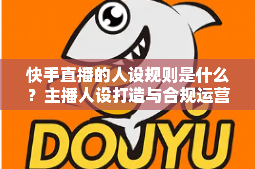 快手直播的人设规则是什么?主播人设打造与合规运营全攻略详解 快手直播的人设规则是什么?主播人设打造与合规运营全攻略详解