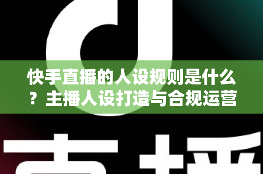 快手直播的人设规则是什么?主播人设打造与合规运营全攻略详解 快手直播的人设规则是什么?主播人设打造与合规运营全攻略详解