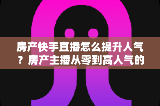 房产快手直播怎么提升人气?房产主播从零到高人气的实战运营指南 房产快手直播怎么提升人气?房产主播从零到高人气的实战运营指南