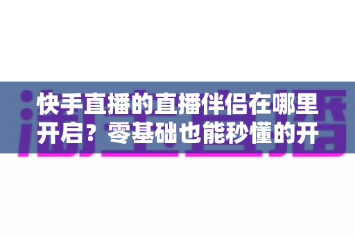快手直播的直播伴侣在哪里开启？零基础也能秒懂的开启动手教程与常见问题全解析