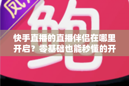 快手直播的直播伴侣在哪里开启？零基础也能秒懂的开启动手教程与常见问题全解析