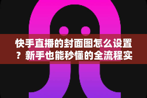 快手直播的封面图怎么设置?新手也能秒懂的全流程实操指南与吸睛技巧 快手直播的封面图怎么设置?新手也能秒懂的全流程实操指南与吸睛技巧