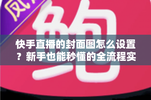 快手直播的封面图怎么设置?新手也能秒懂的全流程实操指南与吸睛技巧 快手直播的封面图怎么设置?新手也能秒懂的全流程实操指南与吸睛技巧