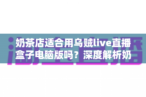 奶茶店适合用乌贼live直播盒子电脑版吗?深度解析奶茶店直播营销的正确打开方式 奶茶店适合用乌贼live直播盒子电脑版吗?深度解析奶茶店直播营销的正确打开方式