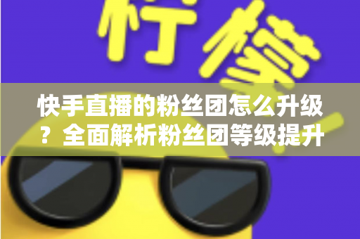 快手直播的粉丝团怎么升级?全面解析粉丝团等级提升方法与技巧 快手直播的粉丝团怎么升级?全面解析粉丝团等级提升方法与技巧