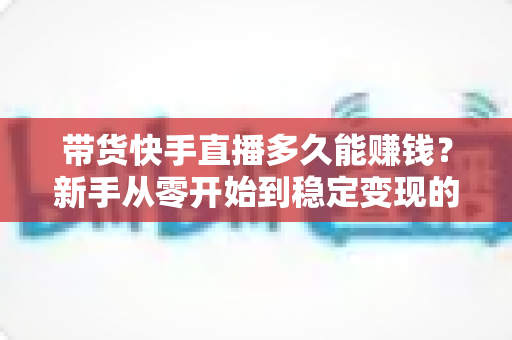 带货快手直播多久能赚钱？新手从零开始到稳定变现的完整时间表与实战指南