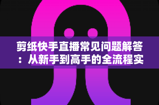 剪纸快手直播常见问题解答:从新手到高手的全流程实用指南 剪纸快手直播常见问题解答:从新手到高手的全流程实用指南