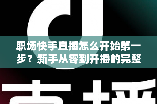 职场快手直播怎么开始第一步?新手从零到开播的完整实操指南与经验分享 职场快手直播怎么开始第一步?新手从零到开播的完整实操指南与经验分享