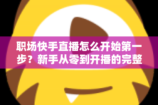 职场快手直播怎么开始第一步?新手从零到开播的完整实操指南与经验分享 职场快手直播怎么开始第一步?新手从零到开播的完整实操指南与经验分享