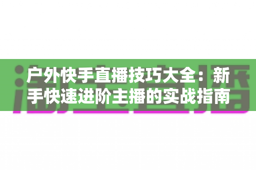 户外快手直播技巧大全：新手快速进阶主播的实战指南