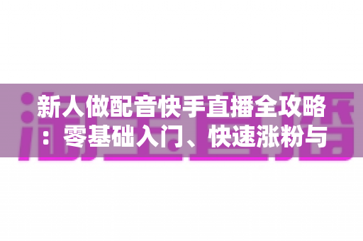 新人做配音快手直播全攻略:零基础入门、快速涨粉与声音变现的实战指南 新人做配音快手直播全攻略:零基础入门、快速涨粉与声音变现的实战指南